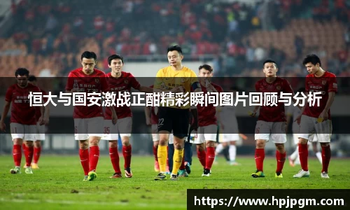 恒大与国安激战正酣精彩瞬间图片回顾与分析