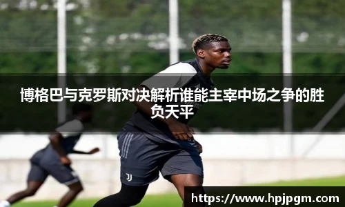 博格巴与克罗斯对决解析谁能主宰中场之争的胜负天平