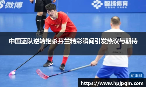 中国蓝队逆转绝杀芬兰精彩瞬间引发热议与期待