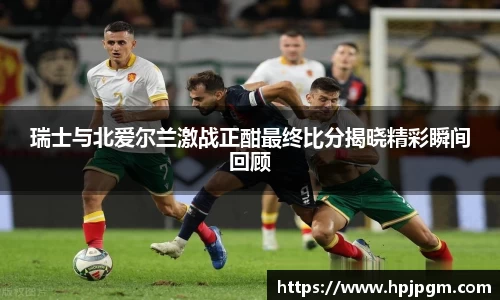 瑞士与北爱尔兰激战正酣最终比分揭晓精彩瞬间回顾